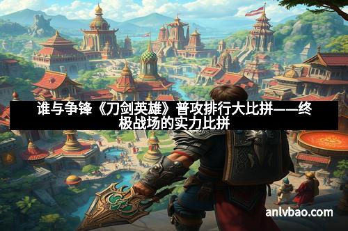 谁与争锋《刀剑英雄》普攻排行大比拼——终极战场的实力比拼 谁与争锋《刀剑英雄》普攻排行大比拼——终极战场的实力比拼